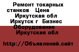 Ремонт токарных станков › Цена ­ 1 000 - Иркутская обл., Иркутск г. Бизнес » Оборудование   . Иркутская обл.